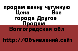  продам ванну чугунную › Цена ­ 7 000 - Все города Другое » Продам   . Волгоградская обл.